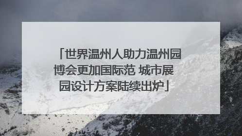 世界温州人助力温州园博会更加国际范 城市展园设计方案陆续出炉