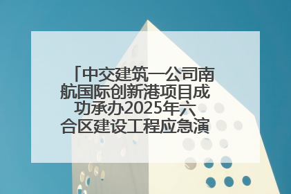 中交建筑一公司南航国际创新港项目成功承办2025年六合区建设工程应急演练现场观摩活动