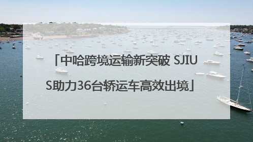 中哈跨境运输新突破 SJIUS助力36台轿运车高效出境