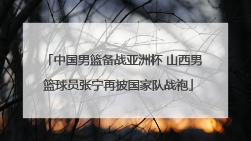 中国男篮备战亚洲杯 山西男篮球员张宁再披国家队战袍