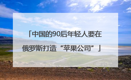 中国的90后年轻人要在俄罗斯打造“苹果公司”