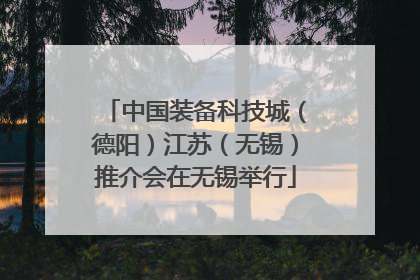 中国装备科技城（德阳）江苏（无锡）推介会在无锡举行