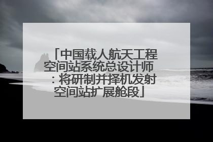 中国载人航天工程空间站系统总设计师：将研制并择机发射空间站扩展舱段