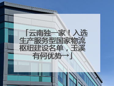 云南独一家！入选生产服务型国家物流枢纽建设名单，玉溪有何优势→