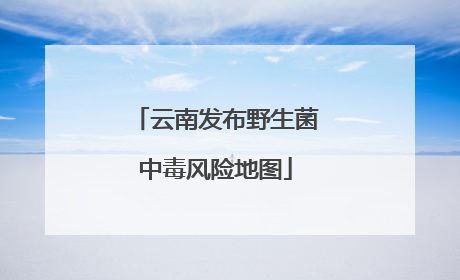 云南发布野生菌中毒风险地图
