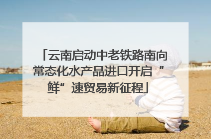 云南启动中老铁路南向常态化水产品进口开启“鲜”速贸易新征程