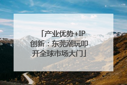 产业优势+IP创新：东莞潮玩叩开全球市场大门