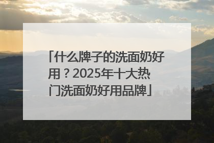 什么牌子的洗面奶好用？2025年十大热门洗面奶好用品牌