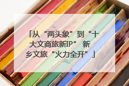 从“两头象”到“十大文商旅新IP” 新乡文旅“火力全开”