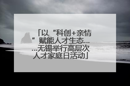 以“科创+亲情”赋能人才生态……无锡举行高层次人才家庭日活动