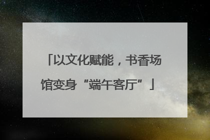 以文化赋能，书香场馆变身“端午客厅”