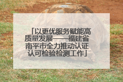 以更优服务赋能高质量发展——福建省南平市全力推动认证认可检验检测工作