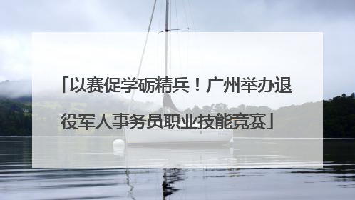 以赛促学砺精兵！广州举办退役军人事务员职业技能竞赛