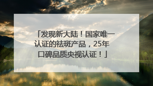 发现新大陆！国家唯一认证的祛斑产品，25年口碑品质央视认证！