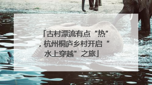 古村漂流有点“热”，杭州桐庐乡村开启“水上穿越”之旅