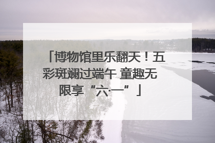 博物馆里乐翻天！五彩斑斓过端午 童趣无限享“六·一”