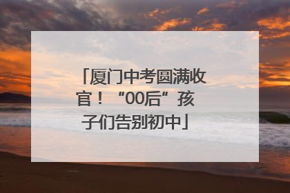 厦门中考圆满收官！“00后”孩子们告别初中