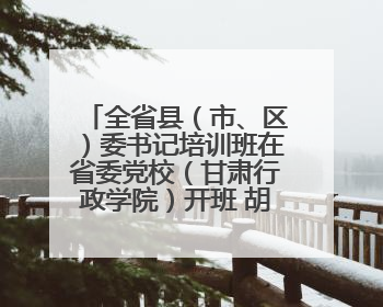 全省县（市、区）委书记培训班在省委党校（甘肃行政学院）开班 胡昌升出席开班式并讲话