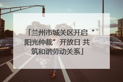 兰州市城关区开启“阳光仲裁”开放日 共筑和谐劳动关系