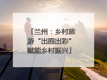 兰州：乡村旅游“出圈出彩”赋能乡村振兴