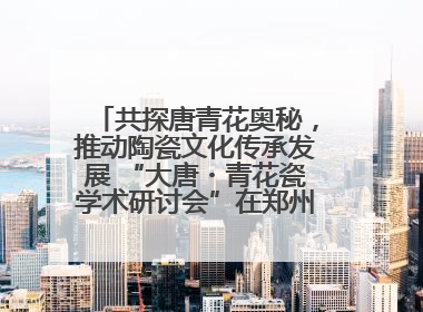 共探唐青花奥秘，推动陶瓷文化传承发展 “大唐・青花瓷学术研讨会”在郑州圆满举行