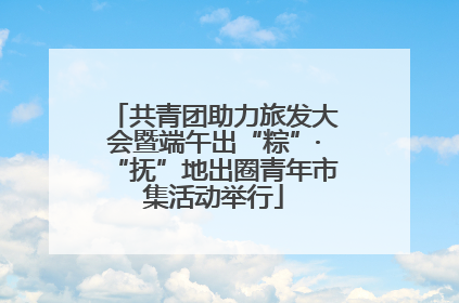 共青团助力旅发大会暨端午出“粽”·“抚”地出圈青年市集活动举行