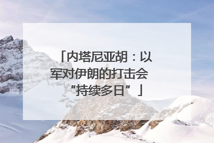 内塔尼亚胡：以军对伊朗的打击会“持续多日”
