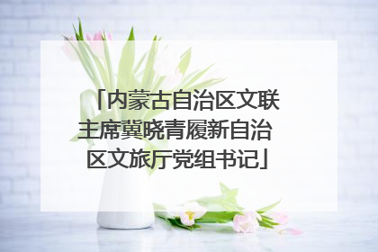内蒙古自治区文联主席冀晓青履新自治区文旅厅党组书记
