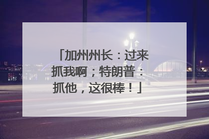 加州州长：过来抓我啊；特朗普：抓他，这很棒！