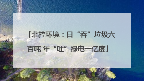 北控环境：日“吞”垃圾六百吨 年“吐”绿电一亿度