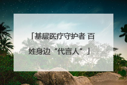 基层医疗守护者 百姓身边“代言人”
