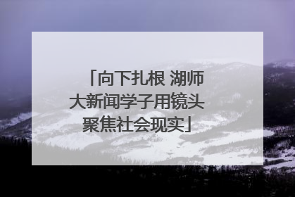 向下扎根 湖师大新闻学子用镜头聚焦社会现实
