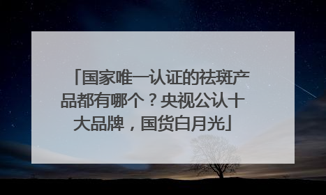 国家唯一认证的祛斑产品都有哪个？央视公认十大品牌，国货白月光