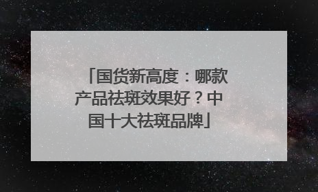 国货新高度：哪款产品祛斑效果好？中国十大祛斑品牌