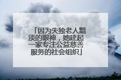 因为失独老人黯淡的眼神，她建起一家专注公益慈善服务的社会组织
