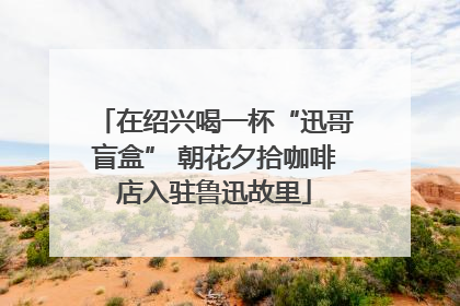 在绍兴喝一杯“迅哥盲盒” 朝花夕拾咖啡店入驻鲁迅故里