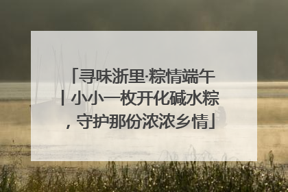 寻味浙里·粽情端午丨小小一枚开化碱水粽，守护那份浓浓乡情