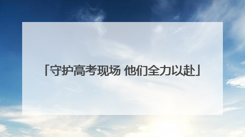 守护高考现场 他们全力以赴