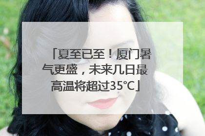 夏至已至！厦门暑气更盛，未来几日最高温将超过35℃