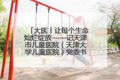 大医丨让每个生命灿烂绽放——记天津市儿童医院（天津大学儿童医院）党委书记、院长刘薇