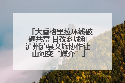 大香格里拉环线破题共富 甘孜乡城和泸州泸县文旅协作让山河变“媒介”