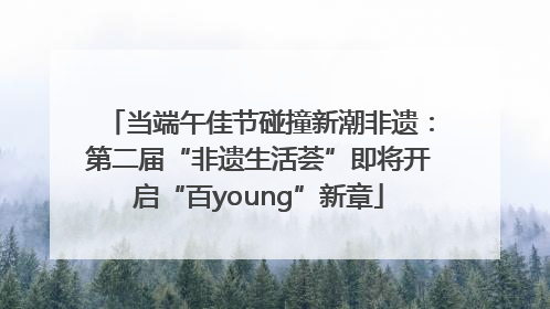 当端午佳节碰撞新潮非遗：第二届“非遗生活荟”即将开启“百young”新章