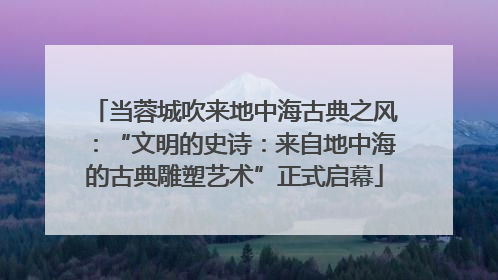 当蓉城吹来地中海古典之风：“文明的史诗：来自地中海的古典雕塑艺术”正式启幕