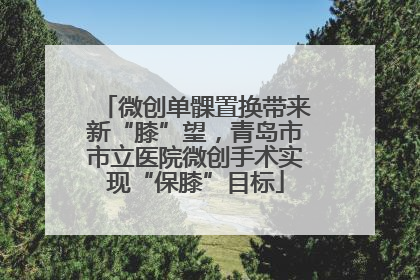 微创单髁置换带来新“膝”望，青岛市市立医院微创手术实现“保膝”目标