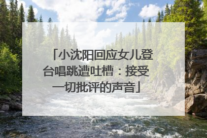小沈阳回应女儿登台唱跳遭吐槽：接受一切批评的声音
