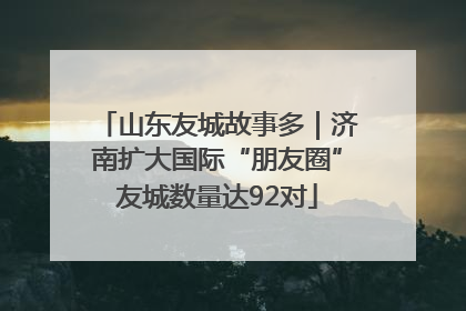 山东友城故事多｜济南扩大国际“朋友圈”友城数量达92对