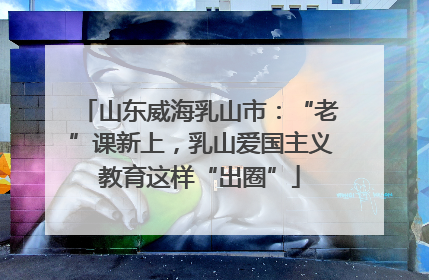 山东威海乳山市：“老”课新上，乳山爱国主义教育这样“出圈”