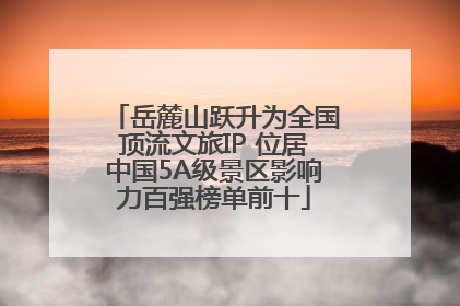 岳麓山跃升为全国顶流文旅IP 位居中国5A级景区影响力百强榜单前十