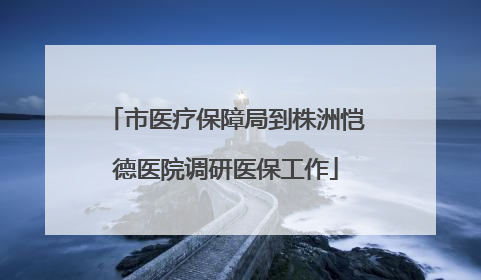 市医疗保障局到株洲恺德医院调研医保工作