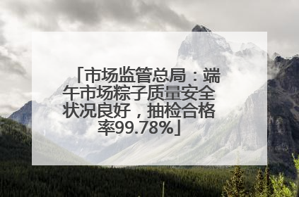 市场监管总局：端午市场粽子质量安全状况良好，抽检合格率99.78%